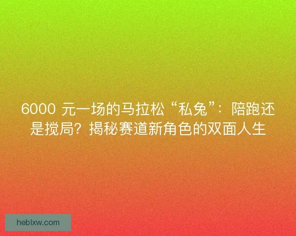 6000 元一场的马拉松 “私兔”：陪跑还是搅局？揭秘赛道新角色的双面人生