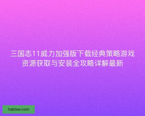 三国志11威力加强版下载经典策略游戏资源获取与安装全攻略详解最新