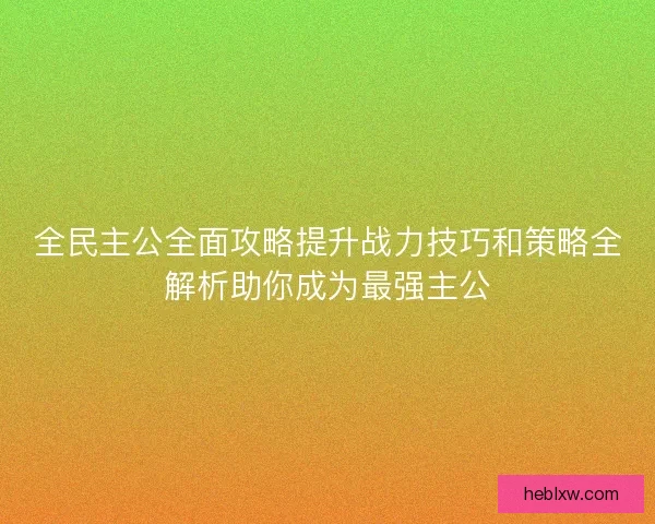 全民主公全面攻略提升战力技巧和策略全解析助你成为最强主公