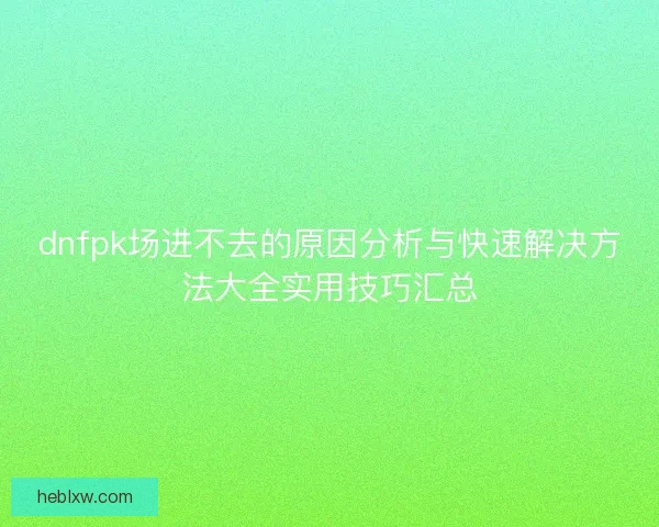 dnfpk场进不去的原因分析与快速解决方法大全实用技巧汇总