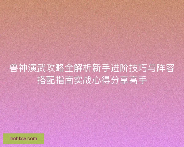 兽神演武攻略全解析新手进阶技巧与阵容搭配指南实战心得分享高手