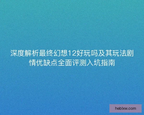 深度解析最终幻想12好玩吗及其玩法剧情优缺点全面评测入坑指南