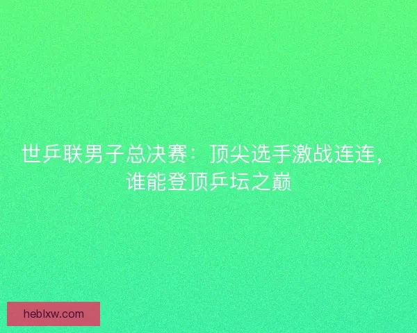 世乒联男子总决赛：顶尖选手激战连连，谁能登顶乒坛之巅