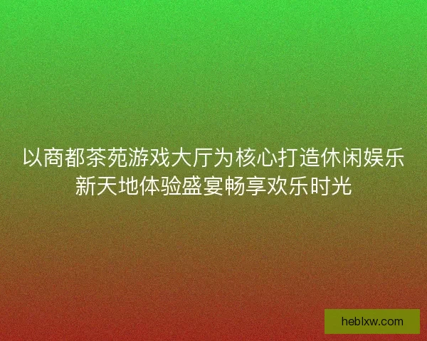以商都茶苑游戏大厅为核心打造休闲娱乐新天地体验盛宴畅享欢乐时光