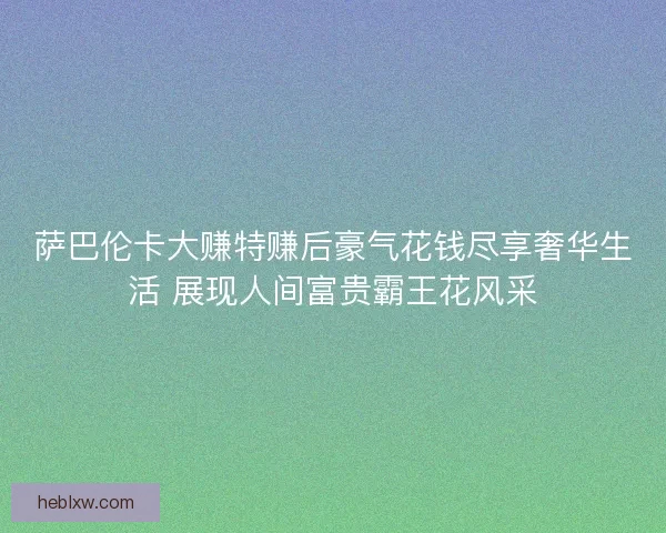 萨巴伦卡大赚特赚后豪气花钱尽享奢华生活 展现人间富贵霸王花风采