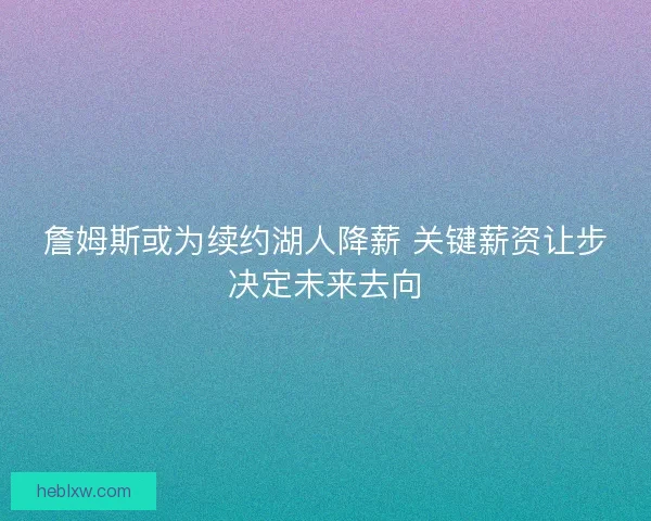 詹姆斯或为续约湖人降薪 关键薪资让步决定未来去向