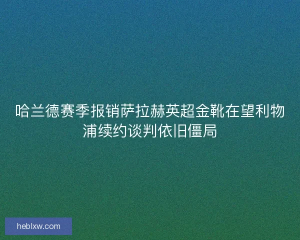 哈兰德赛季报销萨拉赫英超金靴在望利物浦续约谈判依旧僵局