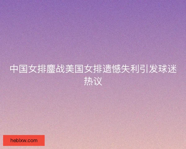 中国女排鏖战美国女排遗憾失利引发球迷热议