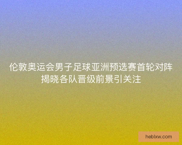 伦敦奥运会男子足球亚洲预选赛首轮对阵揭晓各队晋级前景引关注