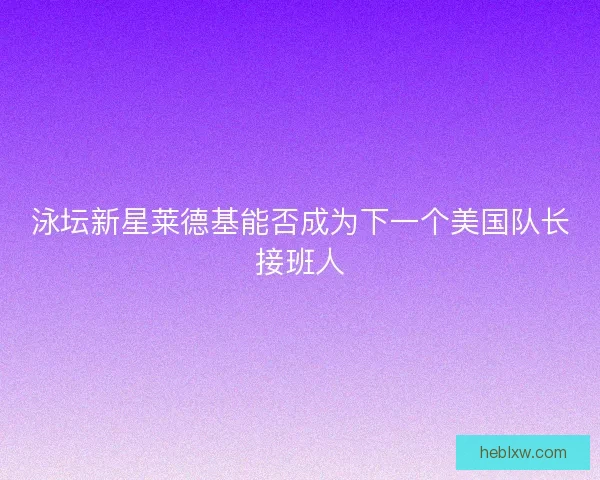 泳坛新星莱德基能否成为下一个美国队长接班人