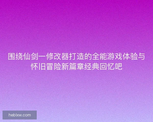 围绕仙剑一修改器打造的全能游戏体验与怀旧冒险新篇章经典回忆吧