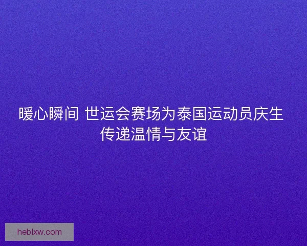 暖心瞬间 世运会赛场为泰国运动员庆生 传递温情与友谊