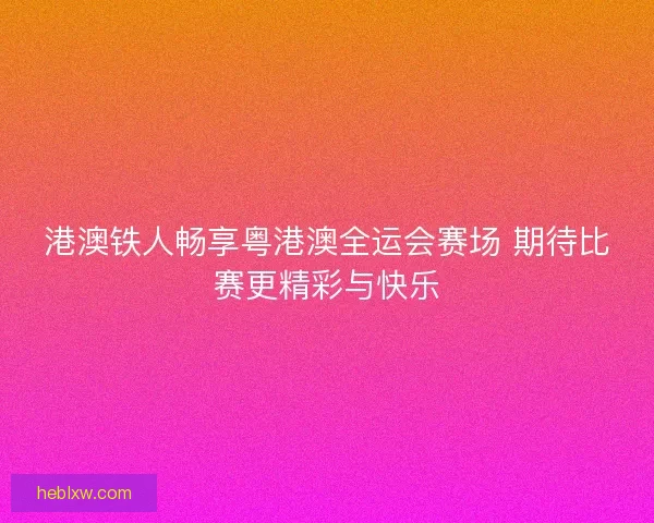 港澳铁人畅享粤港澳全运会赛场 期待比赛更精彩与快乐