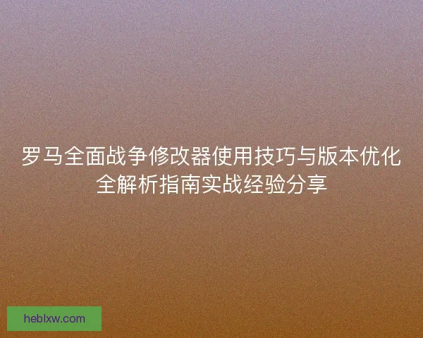 罗马全面战争修改器使用技巧与版本优化全解析指南实战经验分享