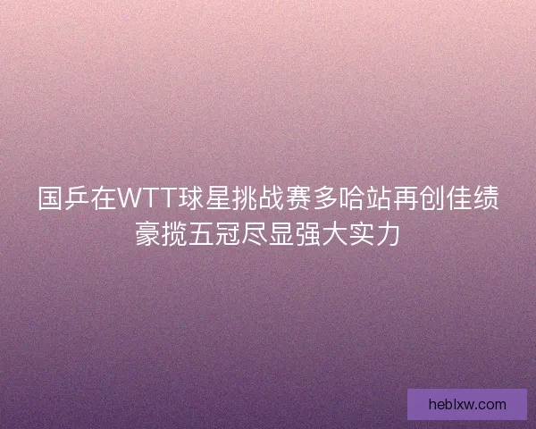 国乒在WTT球星挑战赛多哈站再创佳绩豪揽五冠尽显强大实力