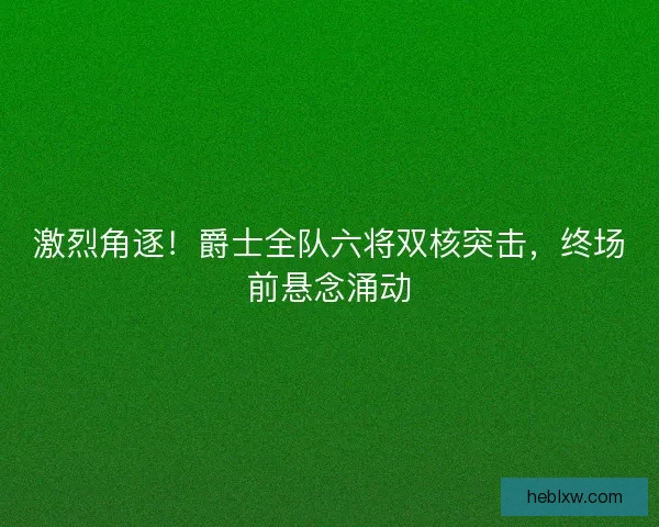 激烈角逐！爵士全队六将双核突击，终场前悬念涌动