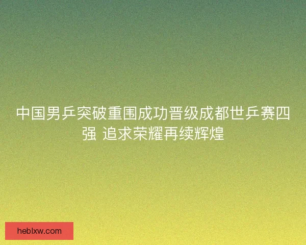中国男乒突破重围成功晋级成都世乒赛四强 追求荣耀再续辉煌