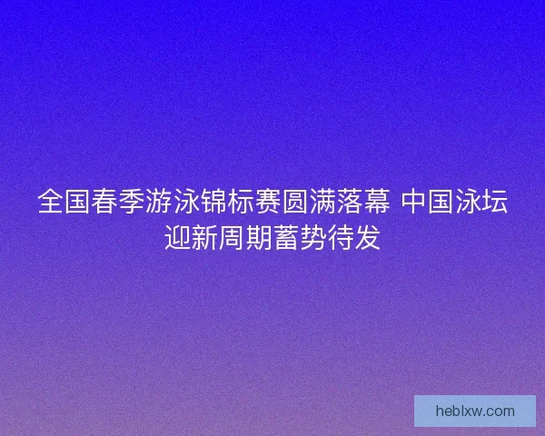 全国春季游泳锦标赛圆满落幕 中国泳坛迎新周期蓄势待发