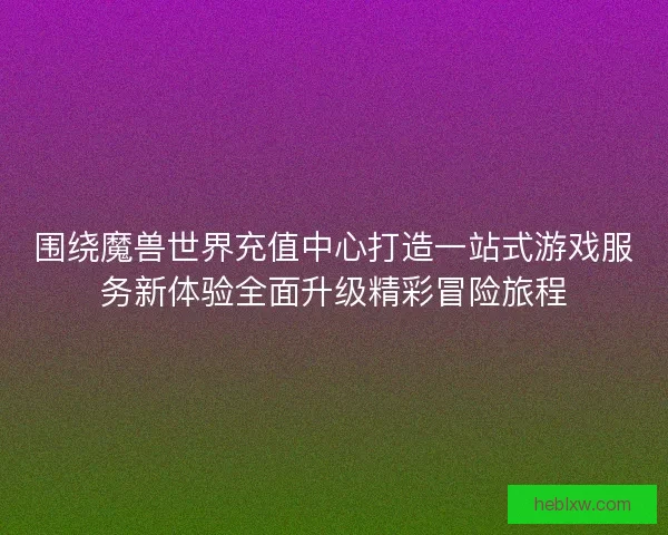 围绕魔兽世界充值中心打造一站式游戏服务新体验全面升级精彩冒险旅程