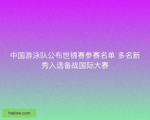 中国游泳队公布世锦赛参赛名单 多名新秀入选备战国际大赛